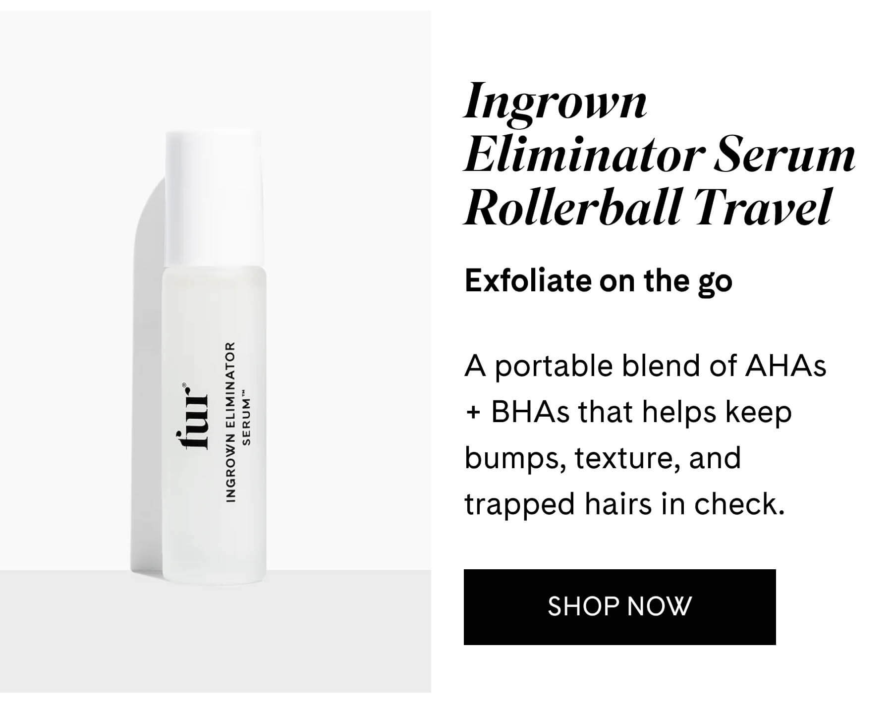Ingrown Eliminator Serum Rollerball Travel Exfoliate on the go  A portable blend of AHAs + BHAs that helps keep bumps, texture, and trapped hairs in check. SHOP NOW