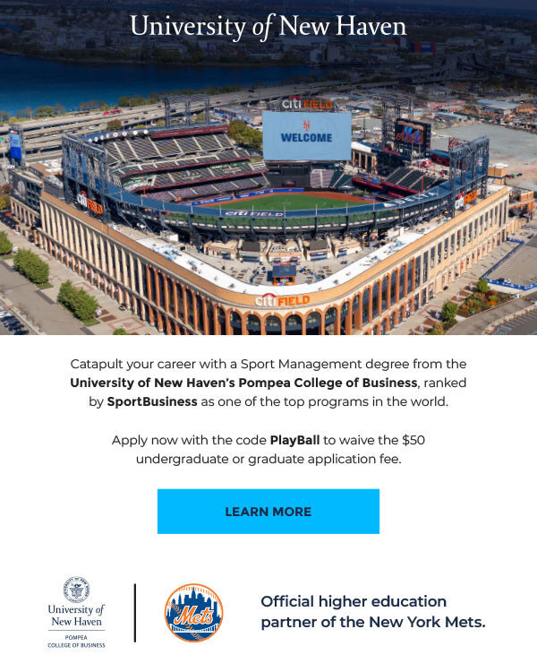 University of New Haven Catapult your career with a Sports Management degree from the University of New Haven's Pompea College of Business, ranked by SportsBusiness as of one of the top programs in the world. Apply now with the code PlayBall to waive the $50 undergraduate or graduate application fee. Learn More Official Higher Education Partner of the New York Mets 