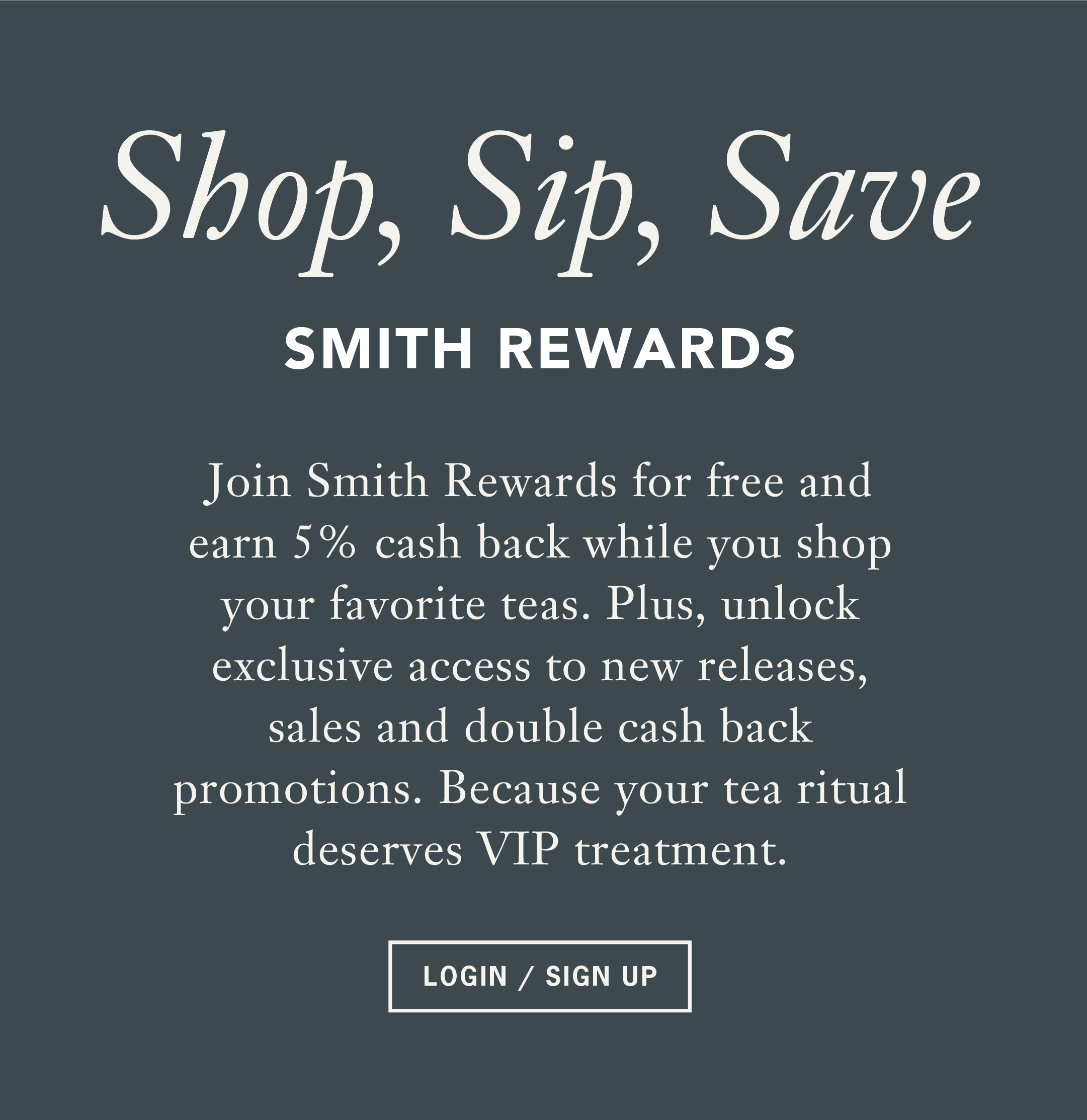 Heading: Shop, Sip, Save    Sub: SMITH REWARDS    Body: Join Smith Rewards for free and earn 5% cash back while you shop your favorite teas. Plus, unlock exclusive access to new releases, sales and double cash back promotions. Because your tea ritual deserves VIP treatment.    Button: LOGIN / SIGN UP 