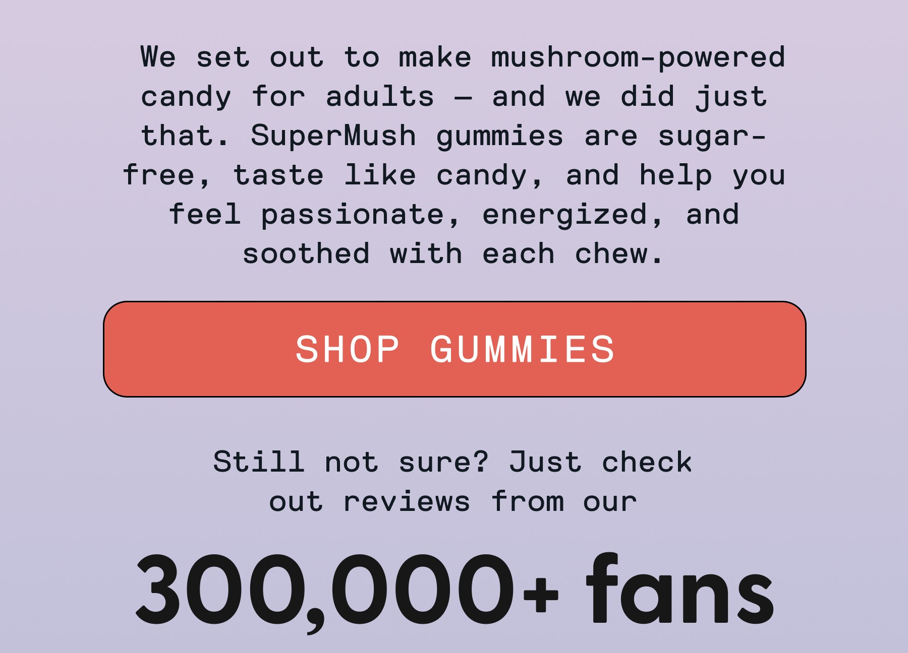  We set out to make mushroom-powered candy for adults — and we did just that. SuperMush gummies are sugar-free, taste like candy, and help you feel passionate, energized, and soothed with each chew. SHOP GUMMIES