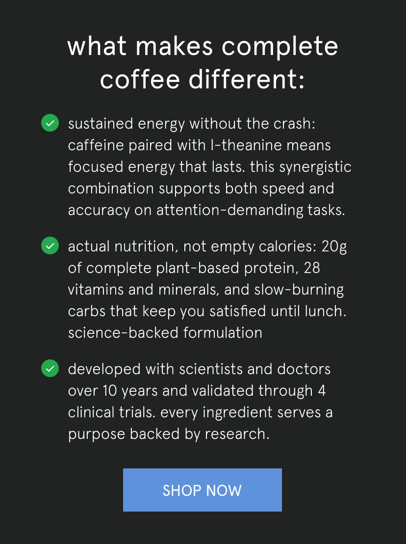 what makes complete coffee different:   sustained energy without the crash: caffeine paired with L-theanine means focused energy that lasts. this synergistic combination supports both speed and accuracy on attention-demanding tasks.   actual nutrition, not empty calories: 20g of complete plant-based protein, 28 vitamins and minerals, and slow-burning carbs that keep you satisfied until lunch. science-backed formulation   developed with scientists and doctors over 10 years and validated through 4 clinical trials. every ingredient serves a purpose backed by research