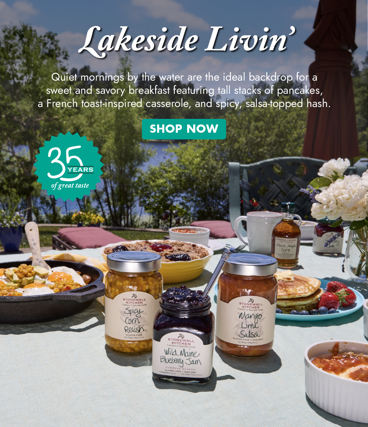Lakeside Livin’ Quiet mornings by the water are the ideal backdrop for a sweet and savory breakfast featuring tall stacks of pancakes, a French toast-inspired casserole, and spicy, salsa-topped hash. Shop Now - 35 years of great taste 