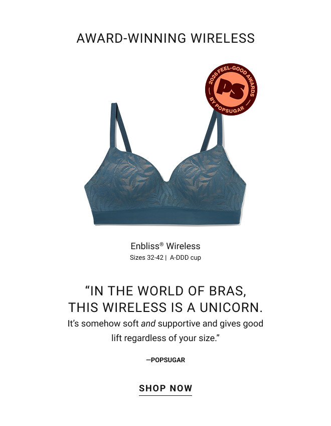 See why Enbliss® wireless earned popsugar’s “feel good” award for best bra. Wireless cups provide real support up to DDD cup. Double layered soft fabric + stretch band = 360° comfort. Award-winning wireless. Enbliss® Wireless Sizes 32-42 |  A-DDD cup. “In the world of bras, this Wireless is a unicorn. It’s somehow soft and supportive and gives good lift regardless of your size.” PopSugar Shop now