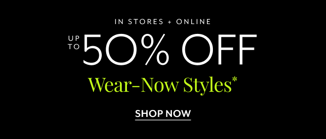 IN STORES + ONLINE UP TO 50% OFF WEAR-NOW STYLES* SHOP NOW