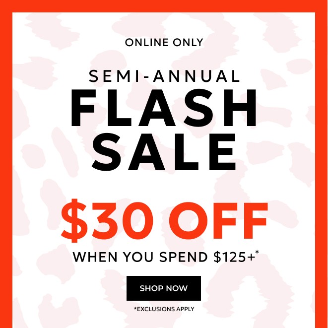 ENDS TONIGHT, ONLINE ONLY SEMI-ANNUAL FLASH SALE. $30 OFF WHEN YOU SPEND $125+* SHOP NOW *EXCLUSIONS APPLY