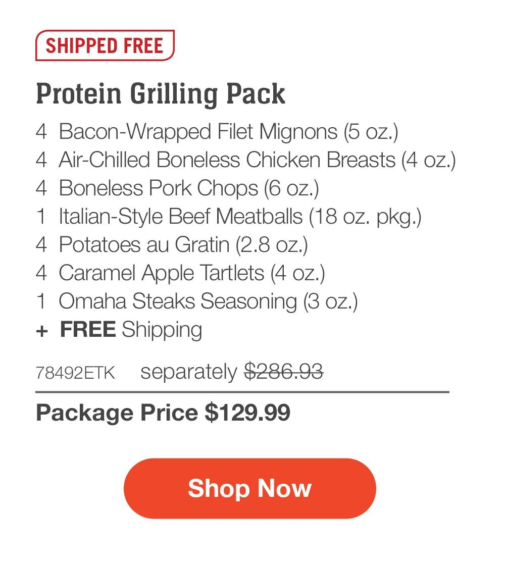 SHIPPED FREE | Protein Grilling Pack - 4  Bacon-Wrapped Filet Mignons (5 oz.) - 4  Air-Chilled Boneless Chicken Breasts (4 oz.) - 4  Boneless Pork Chops (6 oz.) - 1  Italian-Style Beef Meatballs (18 oz. pkg.) - 4  Potatoes au Gratin (2.8 oz.)  - 4  Caramel Apple Tartlets (4 oz.) - 1  Omaha Steaks Seasoning (3 oz.)  +  FREE Shipping - 78492ETK separately $286.93 | Package Price $129.99 || SHOP NOW