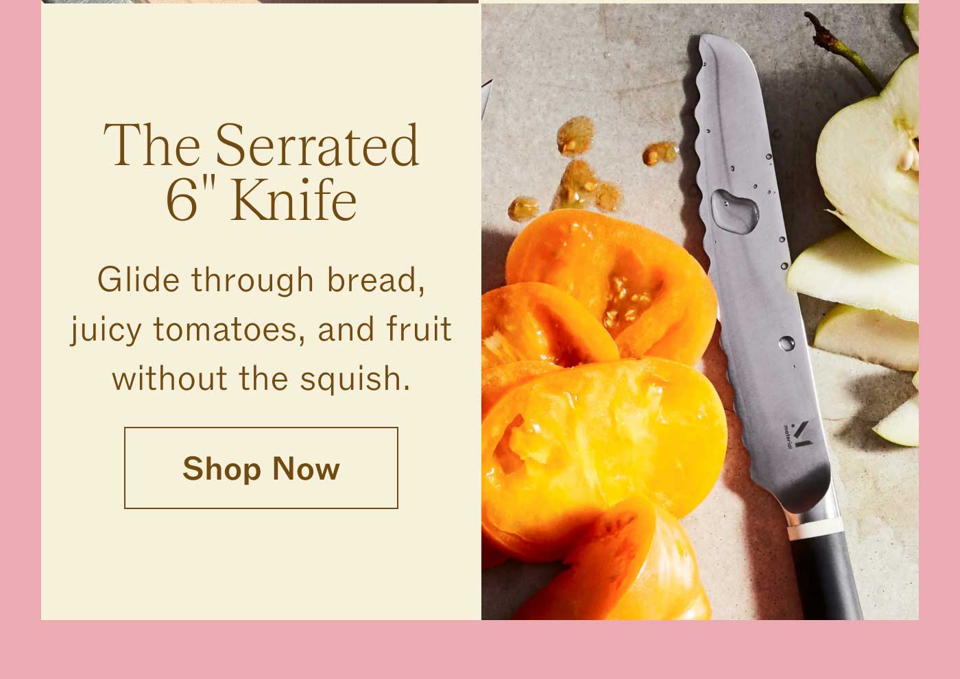 The Serrated 6" Knife  Glide through bread, juicy tomatoes, and fruit without the squish. SHOP NOW