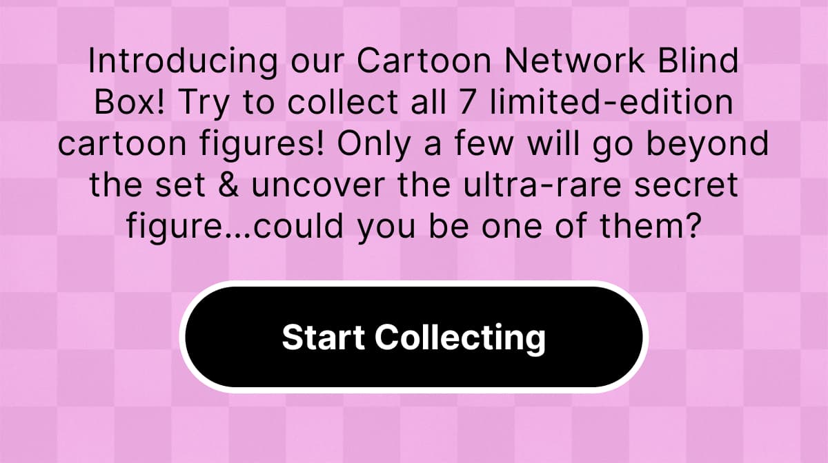 Introducing our Cartoon Network Blind Box! | Try to collect all 7 limited-edition cartoon figures! Only a few will go beyond the set & uncover the ultra-rare secret figure…could you be one of them? | Start Collecting