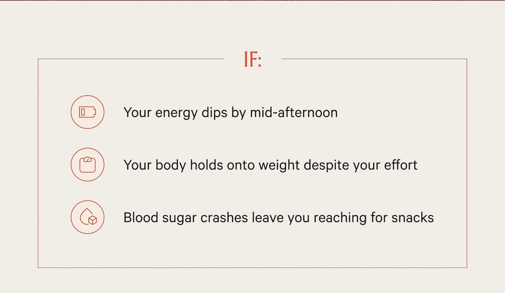 -Your energy dips by mid-afternoon -Your body holds onto weight despite your effort -Blood sugar crashes leave you reaching for snacks