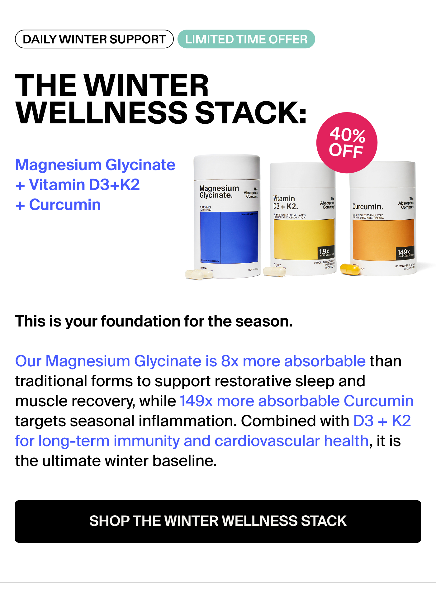 THE WINTER WELLNESS STACK: Magnesium Glycinate + Vitamin D3 + K2 + Curcumin Badge: 33% OFF This is your foundation for the season. Our Magnesium Glycinate is 8x more absorbable than traditional forms to support restorative sleep and muscle recovery, while 149x more absorbable Curcumin targets seasonal inflammation. Combined with D3 + K2 for long-term immunity and cardiovascular health, it is the ultimate winter baseline.