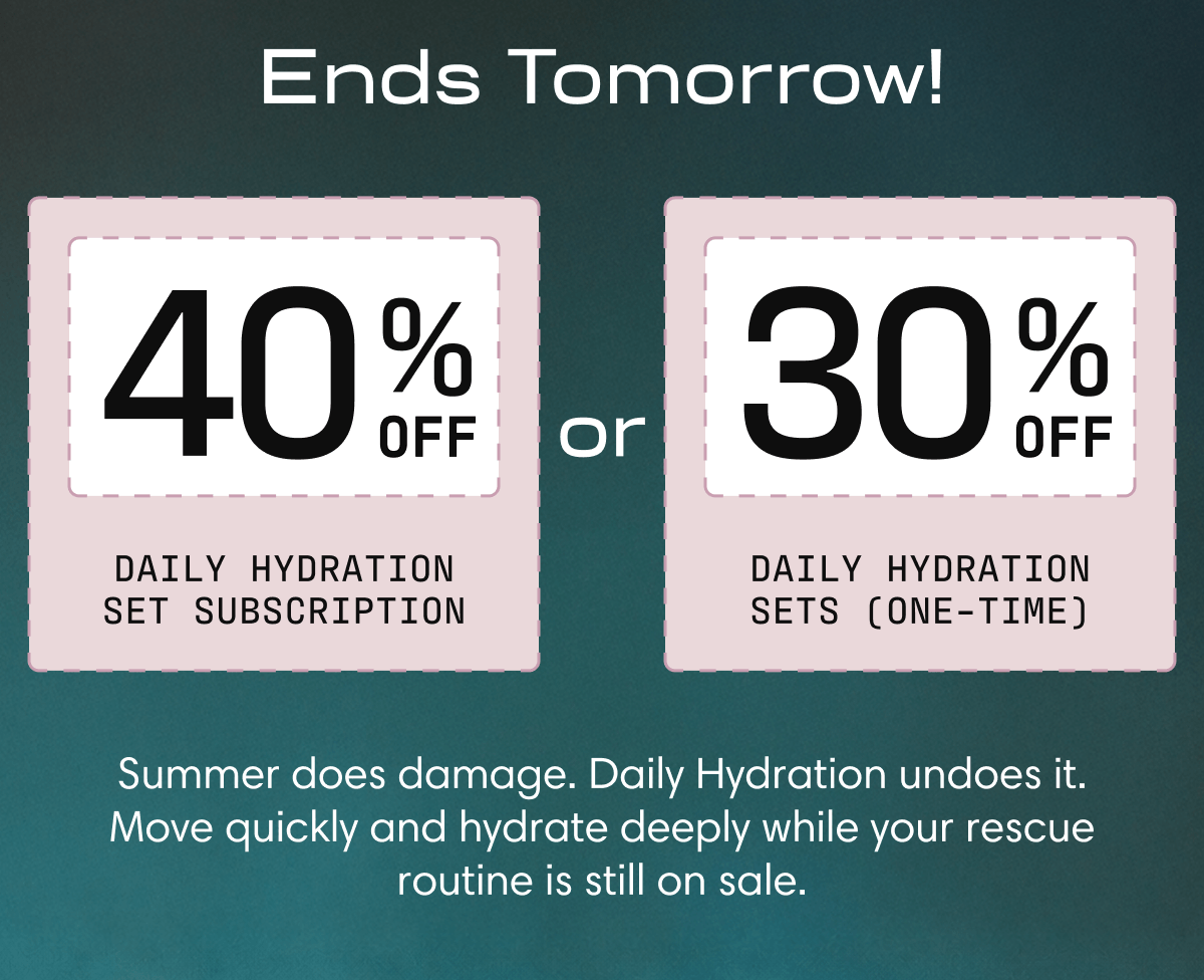 Ends Tomorrow! | 40% off Daily Hydration Set Subscription or 30% off Daily Hydration sets (one-time) | Summer does damage. Daily Hydration undoes it. Move quickly and hydrate deeply while your rescue routine is still on sale. 