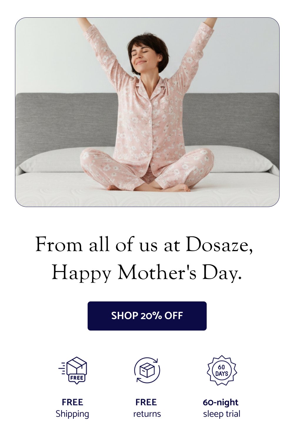  From all of us at Dosaze, Happy Mother's Day. SHOP 20% OFF FREE Shipping FREE returns 60-night sleep trial