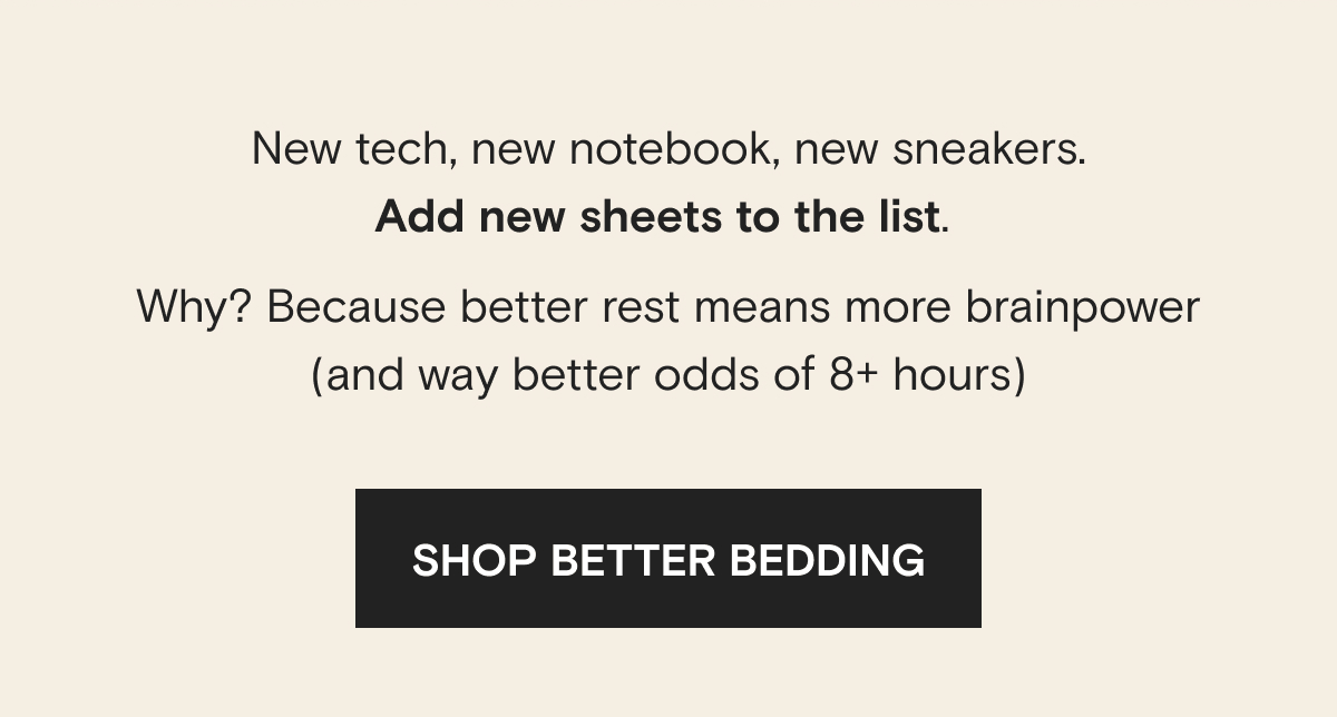 New tech, new notebook, new sneakers. Add new sheets to the list.  Why? Because better rest means more brainpower (and way better odds of 8+ hours) | SHOP BETTER BEDDING