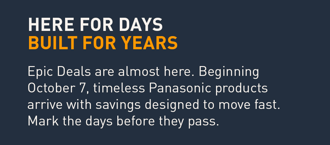 Here for days, built for years. Epic Deals are almost here. Beginning October 7, timeless Panasonic products arrive with savings designed to move fast. Mark the days before they pass.