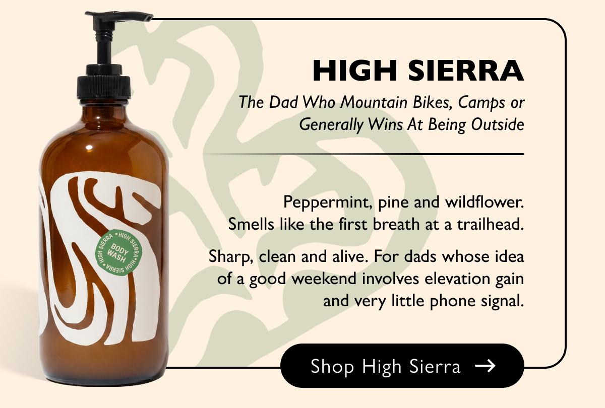 High Sierra The Dad Who Mountain Bikes, Camps or Generally Wins At Being Outside Peppermint, pine and wildflower. Smells like the first breath at a trailhead. Sharp, clean and alive. For dads whose idea of a good weekend involves elevation gain and very little phone signal. Shop High Sierra