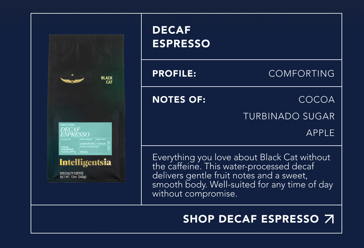 Decaf Espresso. Profile: Comforting. Notes of: Cocoa, Turbinado Sugar, Apple. Everything you love about Black Cat without the caffeine. This water-processed decaf delivers gentle fruit notes and a sweet, smooth body. Well-suited for any time of day without compromise. | SHOP DECAF ESPRESSO