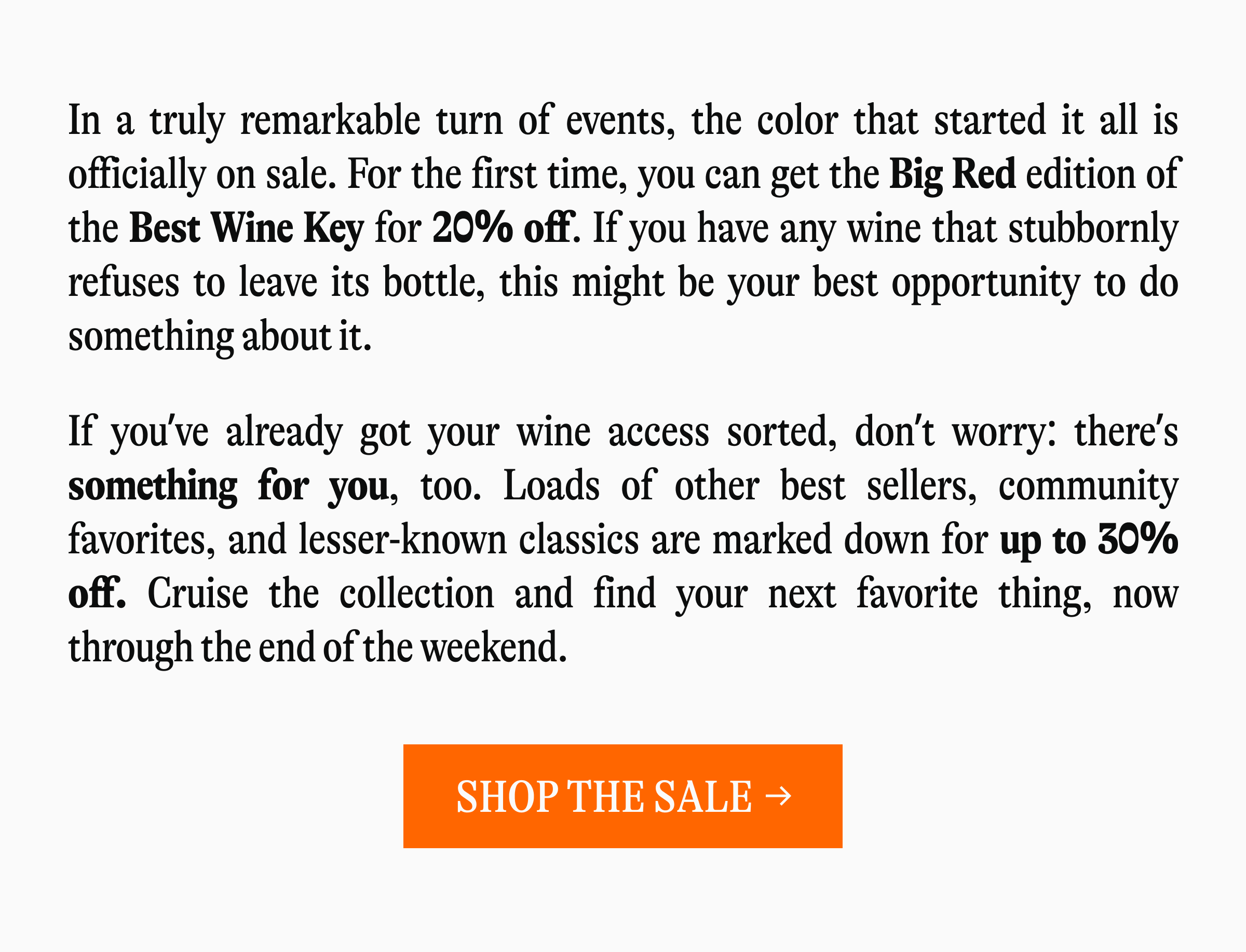 In a truly remarkable turn of events, the color that started it all is officially on sale. For the first time, you can get the Big Red edition of the Best Wine Key for 20% off. If you have any wine that stubbornly refuses to leave its bottle, this might be your best opportunity to do something about it. If you've already got your wine access sorted, don't worry: there's something for you, too. Loads of other best sellers, community favorites, and lesser-known classics are marked down for up to 30% off. Cruise the collection and find your next favorite thing, now through the end of the weekend [SHOP THE SALE →]