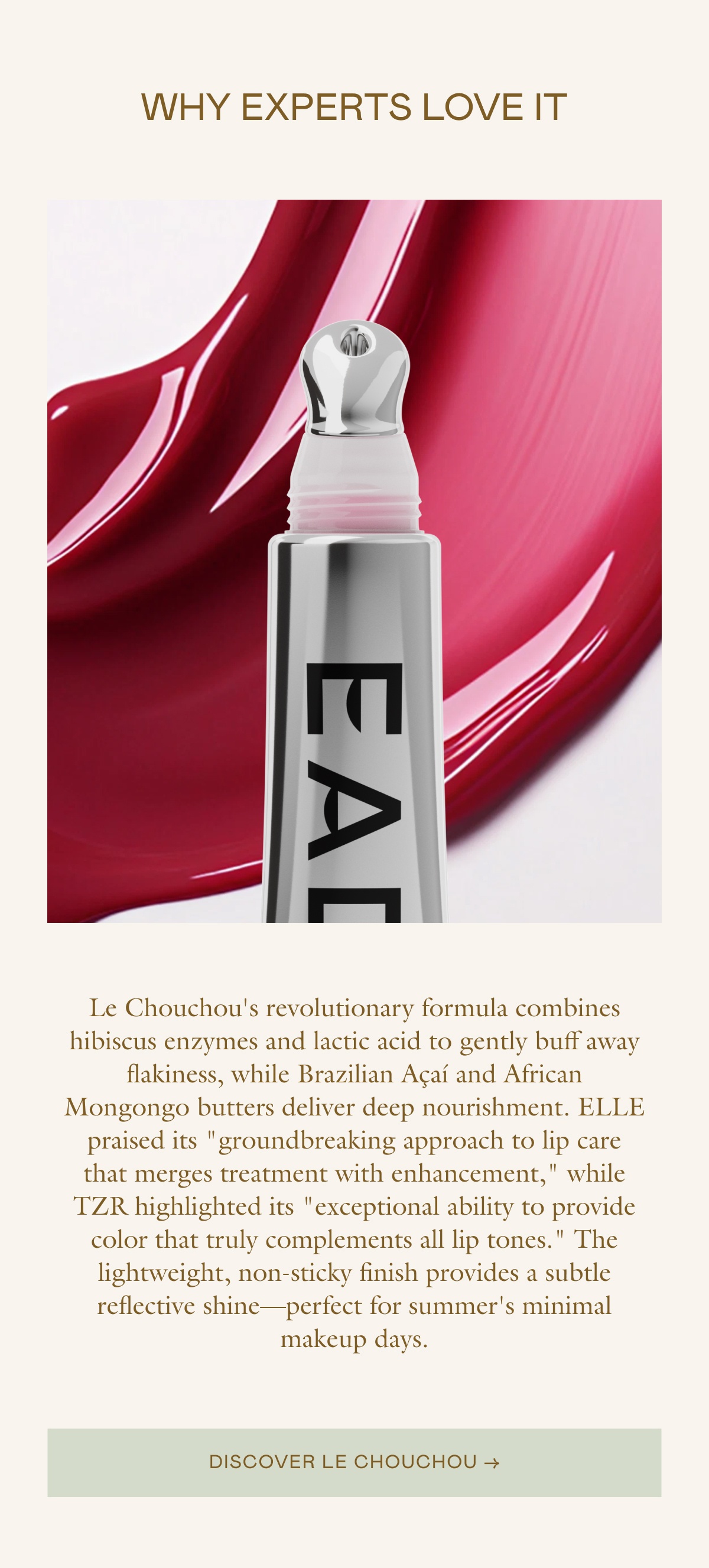 Le Chouchou's revolutionary formula combines hibiscus enzymes and lactic acid to gently buff away flakiness, while Brazilian Açaí and African Mongongo butters deliver deep nourishment. ELLE praised its "groundbreaking approach to lip care that merges treatment with enhancement," while TZR highlighted its "exceptional ability to provide color that truly complements all lip tones." The lightweight, non-sticky finish provides a subtle reflective shine—perfect for summer's minimal makeup days.