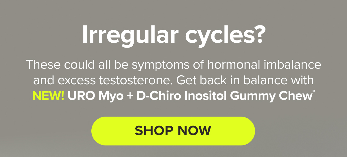 Irregular cycles? Pesky facial hair? Unwanted weight gain? Painful periods? These could all be symptoms of hormonal imbalance and excess testosterone. Get back in balance with NEW! URO Myo + D-Chiro Inositol gummy Chew* SHOP NOW