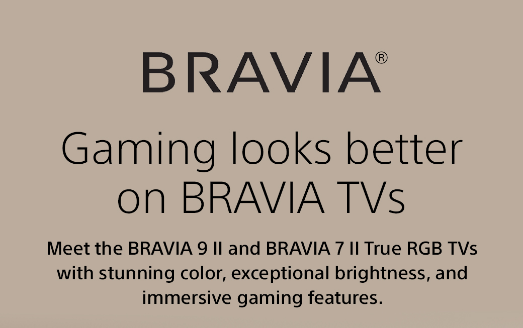 Bravia | Gaming looks better on Bravia TVs | Meet the Bravia 9 II and Bravia 7 II True RGB TVs with stunning color, exceptional brightness, and immersive gaming features.