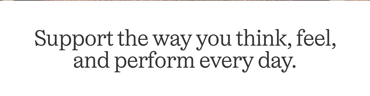 Support the way you think, feel, and perform every day.