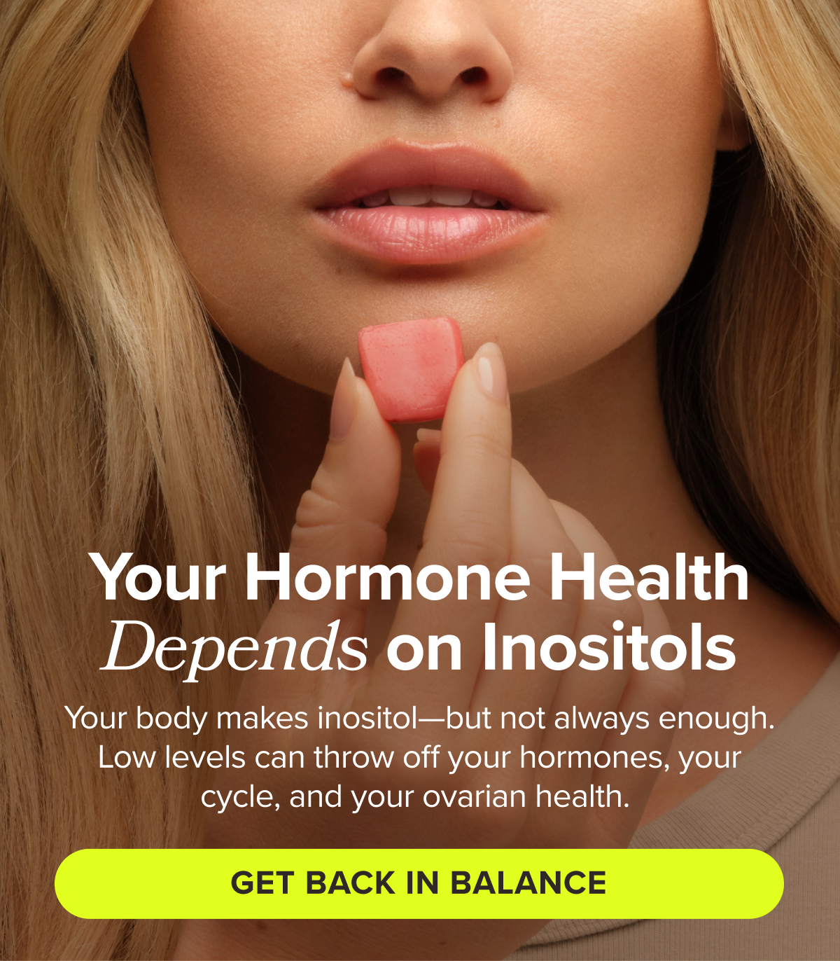 Your hormone health depends on inositols. Your body makes inositol - but not always enough. Low levels can throw off your hormones, your cycle, and your ovarian health. GET BACK IN BALANCE