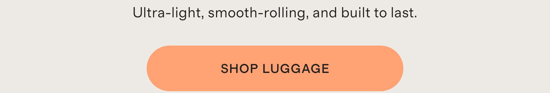 Ultra-light, smooth-rolling, and built to last. SHOP LUGGAGE