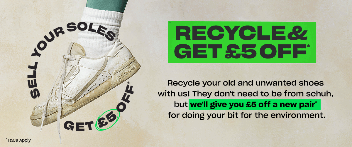 Recycle & get £5 off. Recycle your old and unwanted shoes with us! They dont need to be from schuh, but we'll give you £5 off a new pair* for doing your bit for the environment
