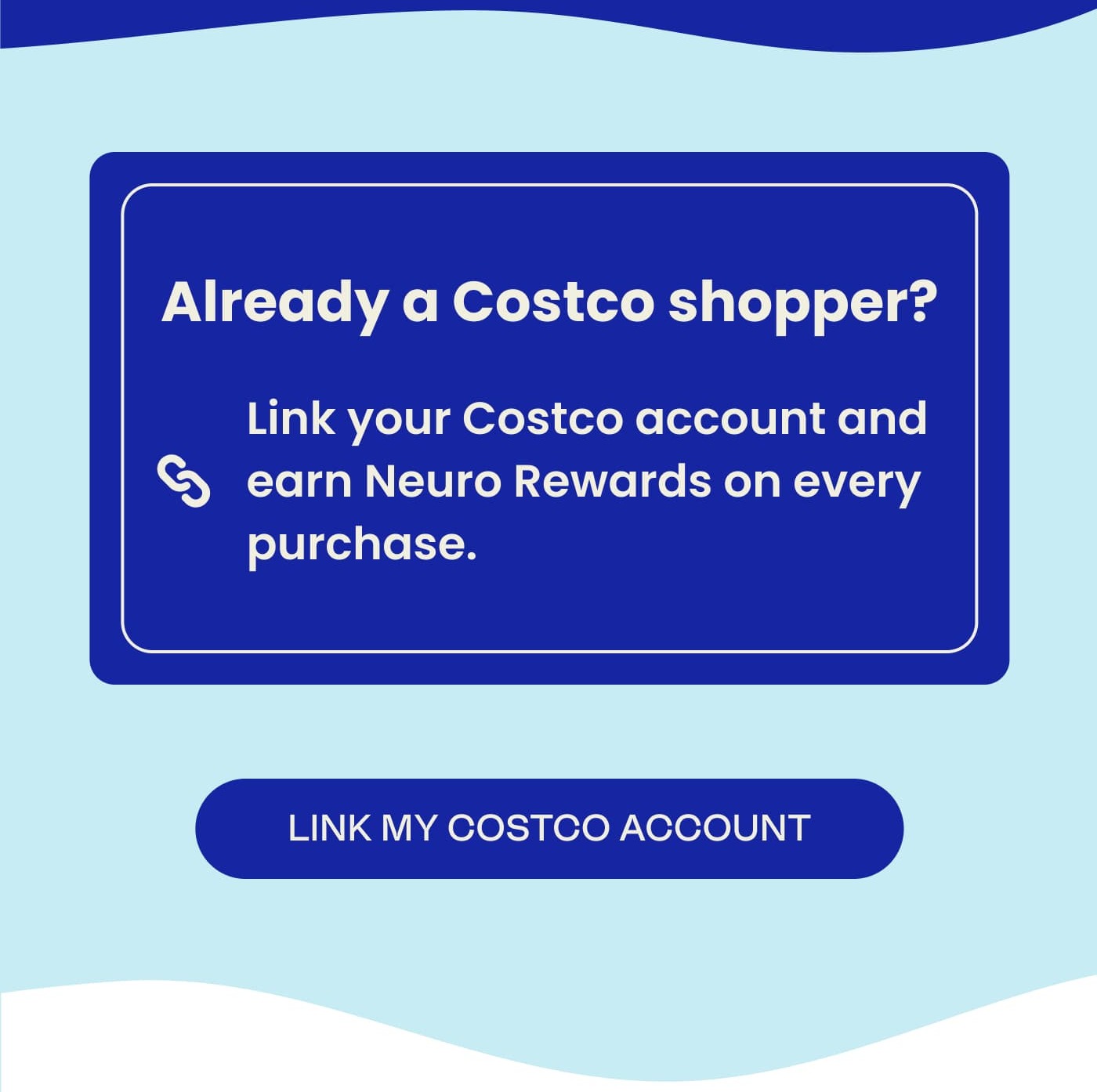 Already a Costco shopper?  Link your Costco account and earn Neuro Rewards on every purchase. LINK MY COSTCO ACCOUNT