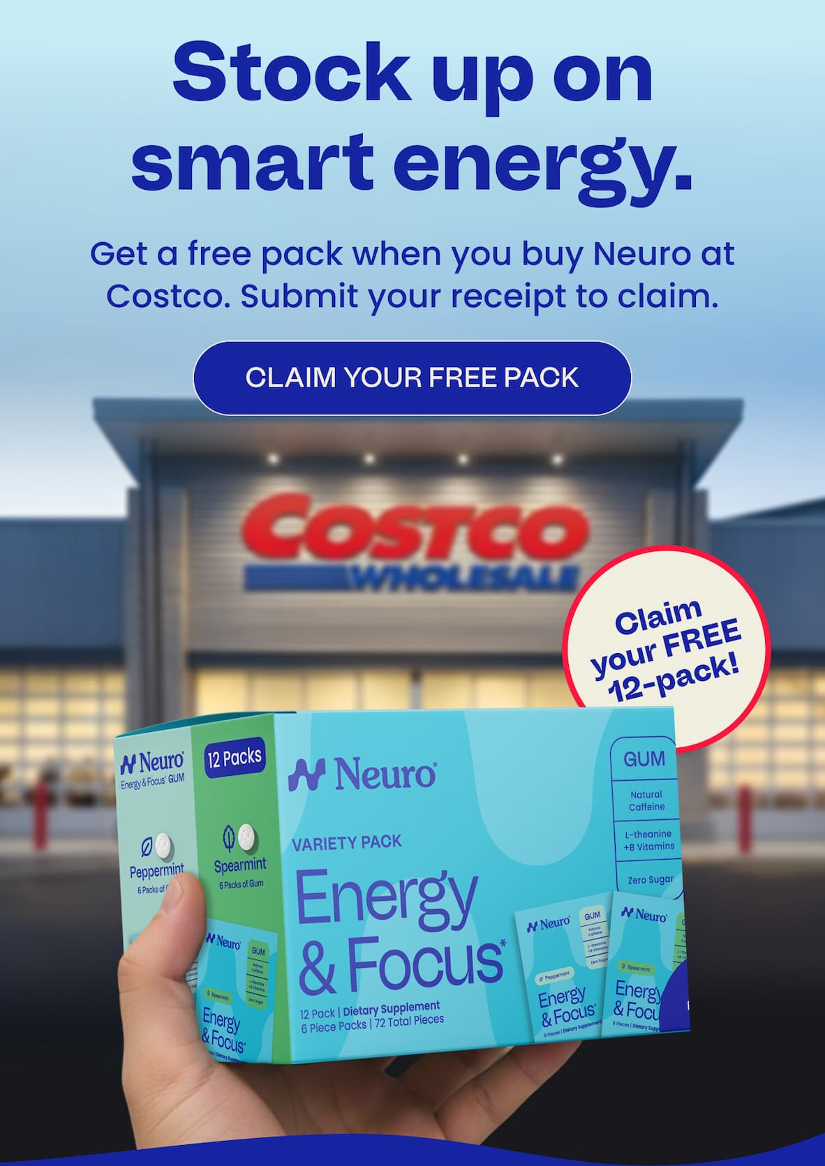 Stock up on smart energy. Get a free pack when you buy Neuro at Costco. Submit your receipt to claim. CLAIM YOUR FREE PACK