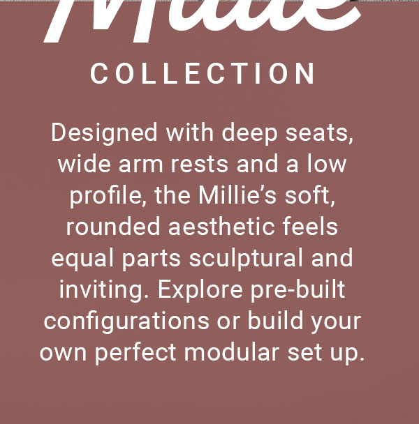 MILLIE COLLECTION | Designed with deep seats, wide arm rests and a low profile, the Millie's soft, rounded aesthetic feels equal parts sculptural and inviting. Explore pre-built configurations or build your own perfect modular set up.