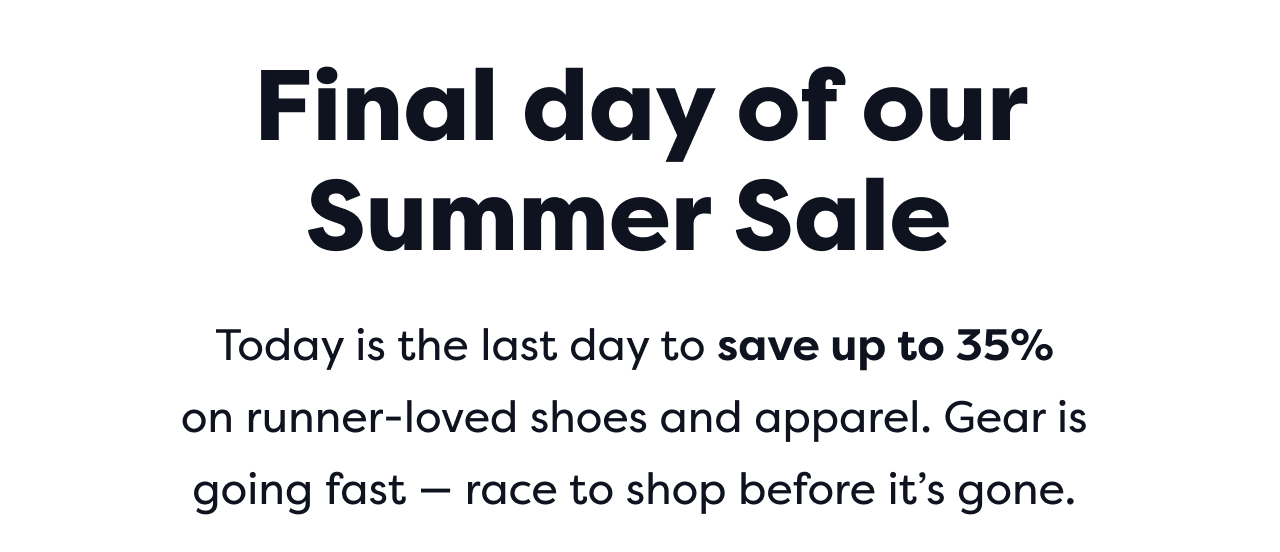 Final day of our Summer Sale Today is the last day to save up to 35% on runner-loved shoes and apparel. Gear is going fast - race to shop before it's gone.