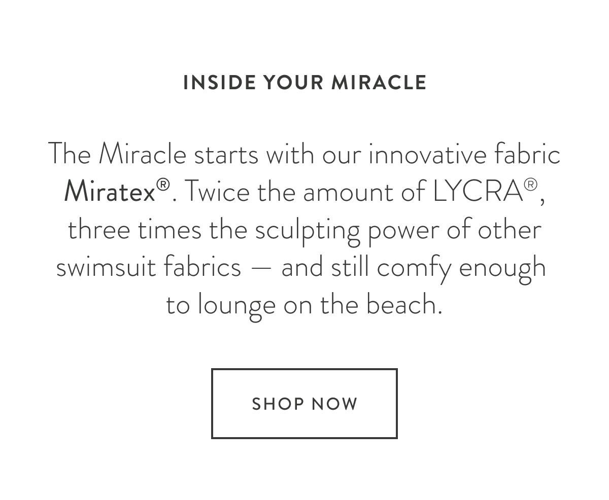 INSIDE YOUR MIRACLE - The Miracle starts with our innovative fabric Miratex®. Twice the amount of LYCRA®, three times the sculpting power of other swimsuit fabrics — and still comfy enough to lounge on the beach.​​​​​​​
