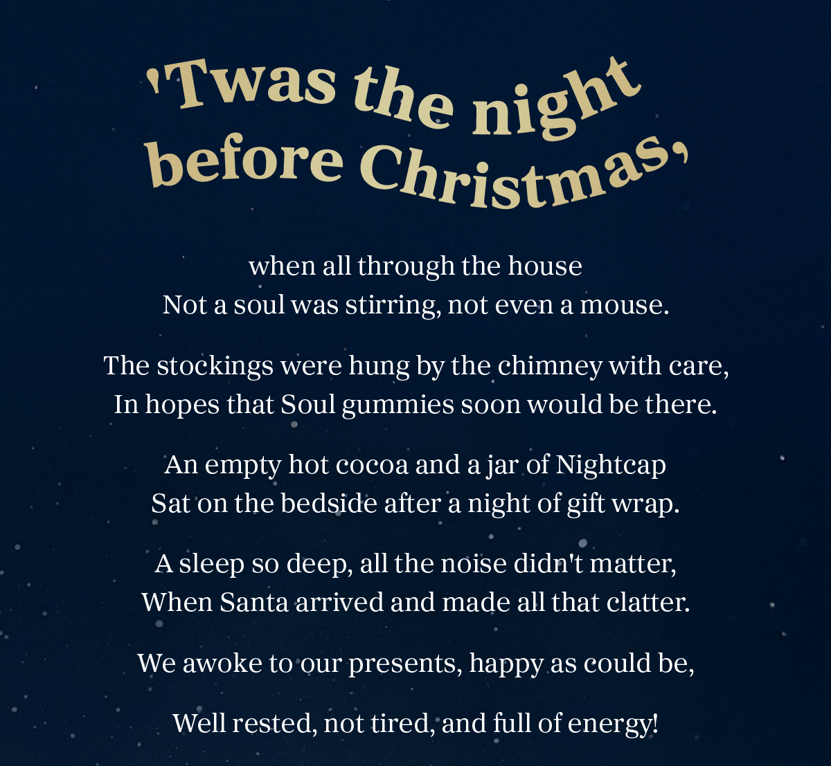 Twas the night before Christmas, when all through the house Not a soul was stirring, not even a mouse. The stockings were hung by the chimney with care, In hopes that Soul gummies soon would be there. An empty hot cocoa and a jar of Nightcap Sat on the bedside after a night of gift wrap. A sleep so deep, all the noise didn't matter, When Santa arrived and made all that clatter. We awoke to our presents, happy as could be, Well-rested, not tired, and full of energy!