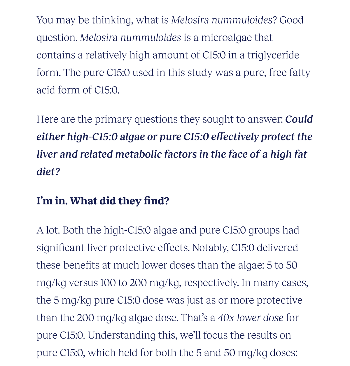 You may be thinking, what is Melosira nummuloides? Good question. Melosira nummuloides is a microalgae that contains a relatively high amount of C15:0 in a triglyceride form. The pure C15:0 used in this study was a pure, free fatty acid form of C15:0.  The primary questions they sought to answer: Could either high-C15:0 algae or pure C15:0 effectively protect the liver and related metabolic factors in the face of a high fat diet?   I’m in. What did they find?  A lot. Both the high-C15:0 algae and pure C15:0 groups had significant liver protective effects. Notably, C15:0 delivered these benefits at much lower doses than the algae: 5 to 50 mg/kg versus 100 to 200 mg/kg, respectively. In many cases, the 5 mg/kg pure C15:0 dose was just as or more protective than the 200 mg/kg algae dose. That’s a 40x lower dose for pure C15:0. Understanding this, we’ll focus the results on pure C15:0, which held for both the 5 and 50 mg/kg doses.