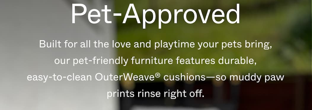 Pet-Approved Built for all the love and playtime your pets bring, our pet-friendly furniture features durable, easy-to-clean OuterWeave® cushions—so muddy paw prints rinse right off.