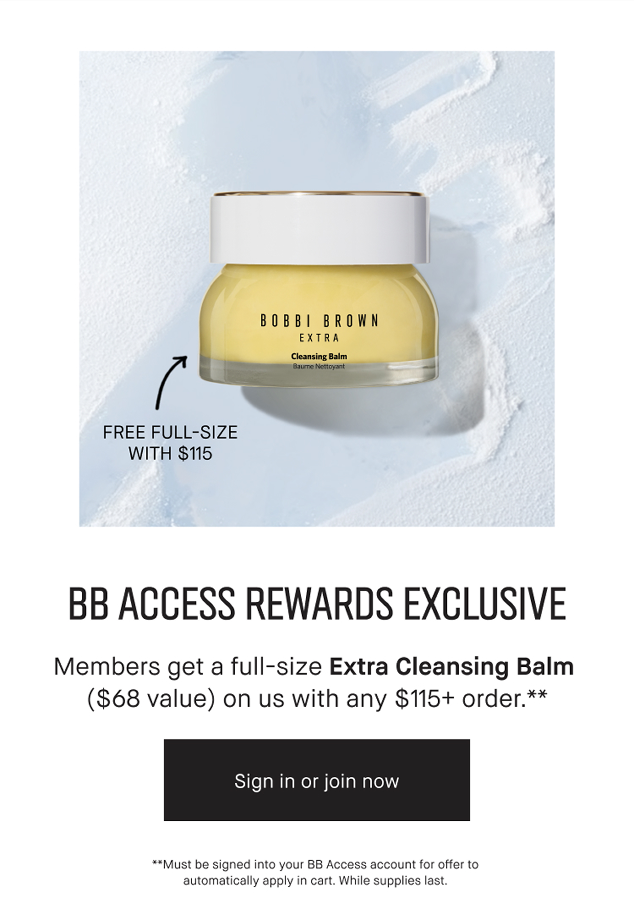 BB ACCESS REWARDS EXCLUSIVE | Members get a full-size Extra Cleansing Balm ($68 value) on us with any $115+ order. ** | Sing in or join now | **Must be signed into your BB Access account for offer to automatically apply in cart. While supplies last.