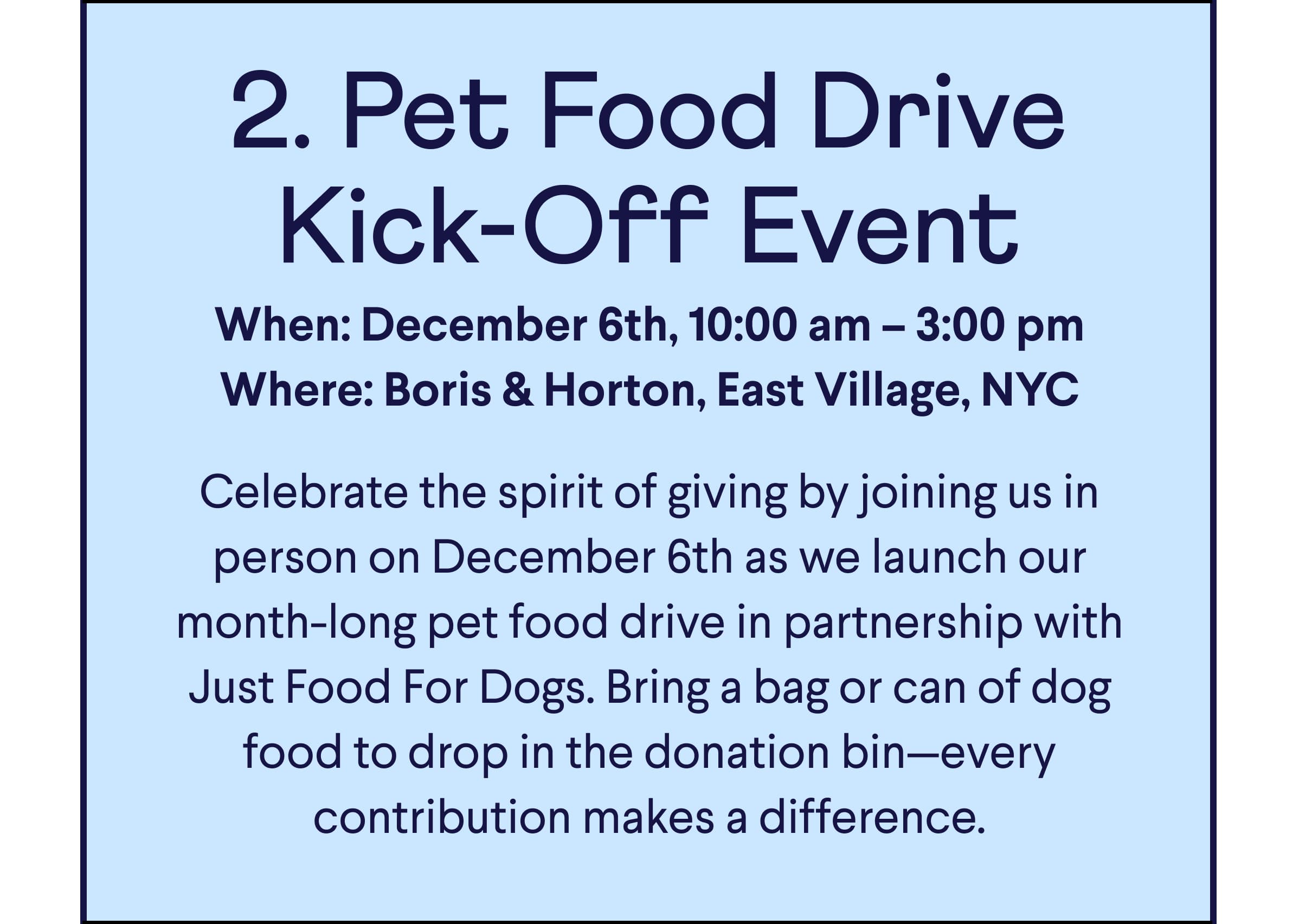Text: 2. Pet Food Drive Kick-Off Event When: December 6th, 10:00 am – 3:00 pm Where: Boris & Horton, East Village, NYC  Celebrate the spirit of giving by joining us in person on December 6th as we launch our month-long pet food drive in partnership with Just Food For Dogs. Bring a bag or can of dog food to drop in the donation bin—every contribution makes a difference.