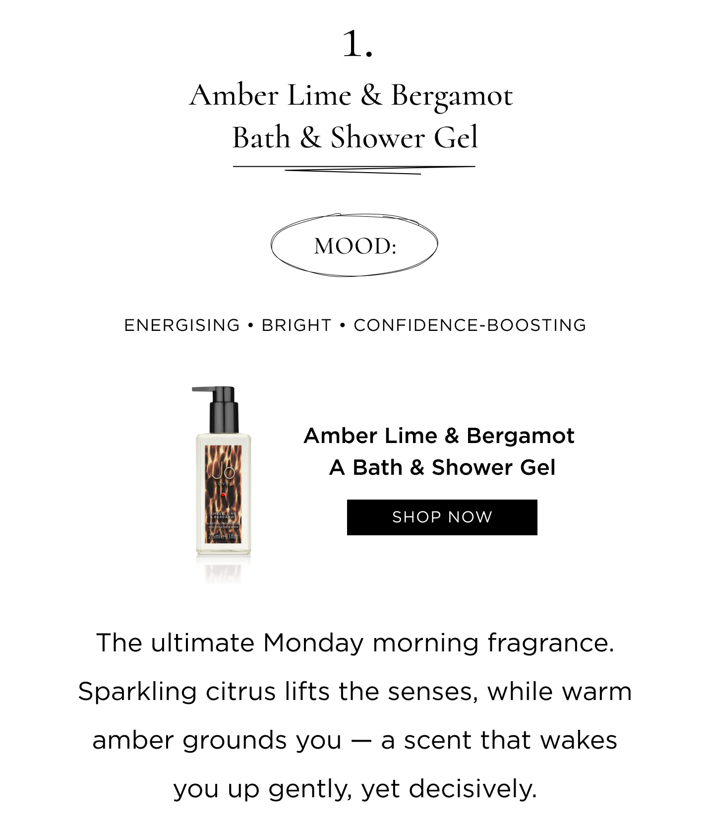 1. Amber Lime & Bergamot Bath & Shower Gel Mood: Energising • Bright • Confidence-boosting The ultimate Monday morning fragrance. Sparkling citrus lifts the senses, while warm amber grounds you — a scent that wakes you up gently, yet decisively.