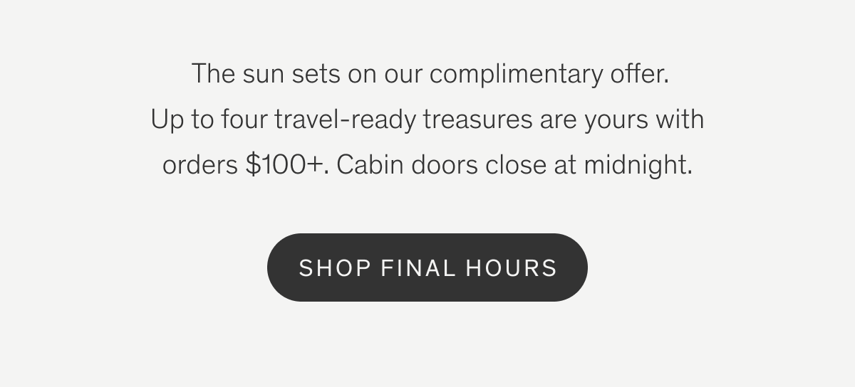 The sun sets on our complimentary offer. Up to four travel-ready treasures are yours with orders $100+. Cabin doors close at midnight. | SHOP FINAL HOURS