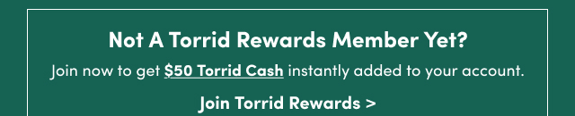 Not A Torrid Rewards Member Yet? | Join now to get $50 Torrid Cash instantly added to your account. | Join Torrid Rewards >