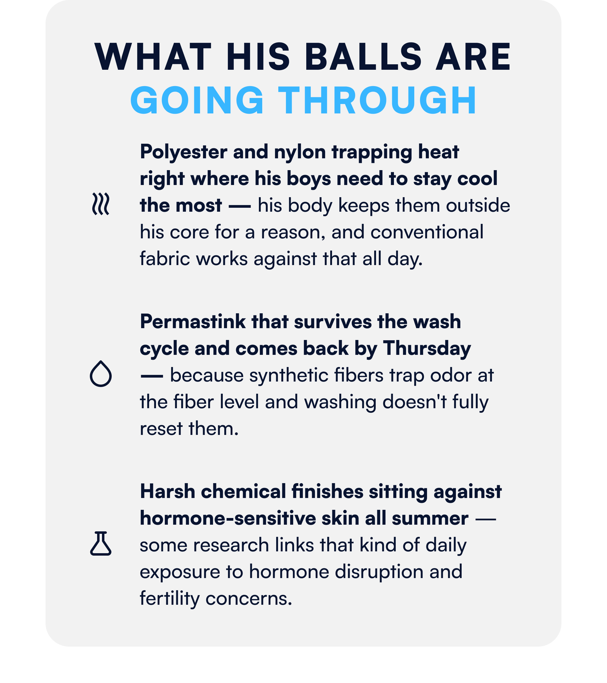 What His Balls Are Going Through Polyester and nylon trapping heat right where his boys need to stay cool the most — his body keeps them outside his core for a reason, and conventional fabric works against that all day. Permastink that survives the wash cycle and comes back by Thursday — because synthetic fibers trap odor at the fiber level and washing doesn't fully reset them. Harsh chemical finishes sitting against hormone-sensitive skin all summer — some research links that kind of daily exposure to hormone disruption and fertility concerns.