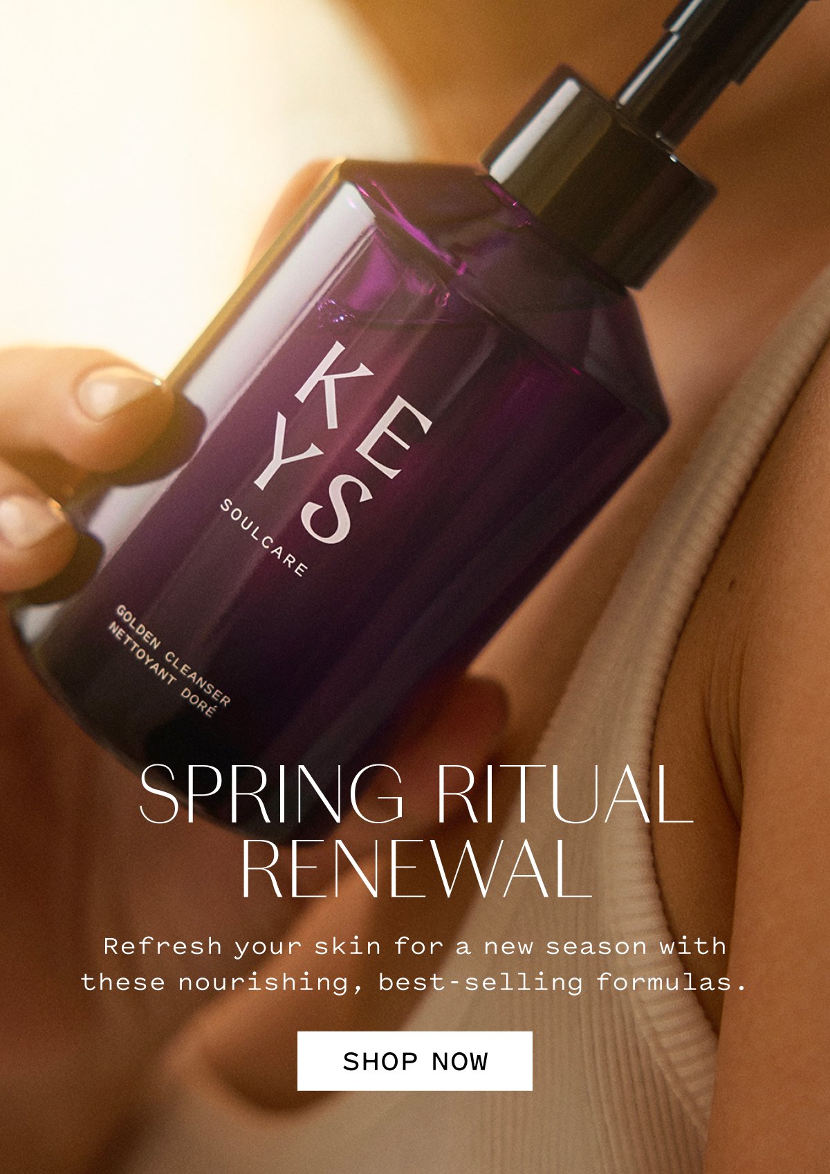 SPRING RITUAL RENEWAL  Refresh your skin for a new season with these nourishing, best-selling formulas.  SHOP NOW
