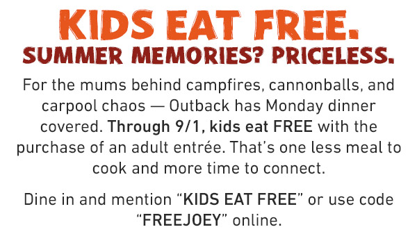 Kids Eat Free. Summer Memories? Priceless. For the mums behind campfires, cannonballs, and carpool chaos -- Outback has Monday dinner covered. Through 9/1, kids eat FREE with the purchase of an adult entree. That's one less meal to cook and more time to connect. Dine in and mention KIDS EAT FREE or use code FREEJOEY online.