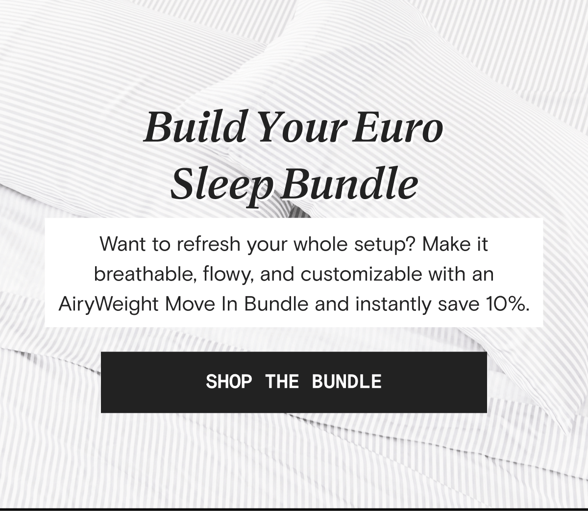 Build Your Euro Sleep Bundle - Want to refresh your whole setup? Make it breathable, flowy, and customizable with an AiryWeight Move In Bundle and instantly save 10%. | SHOP THE BUNDLE