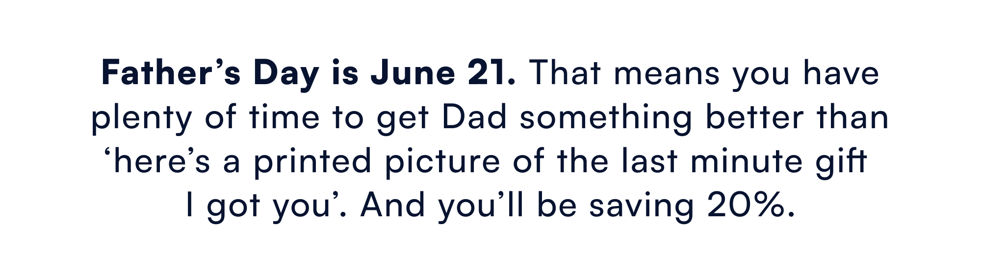 Father’s Day is June 21. That means you have plenty of time to get Dad something better than ‘here’s a printed picture of the last minute gift I got you’. And you’ll be saving 20%.