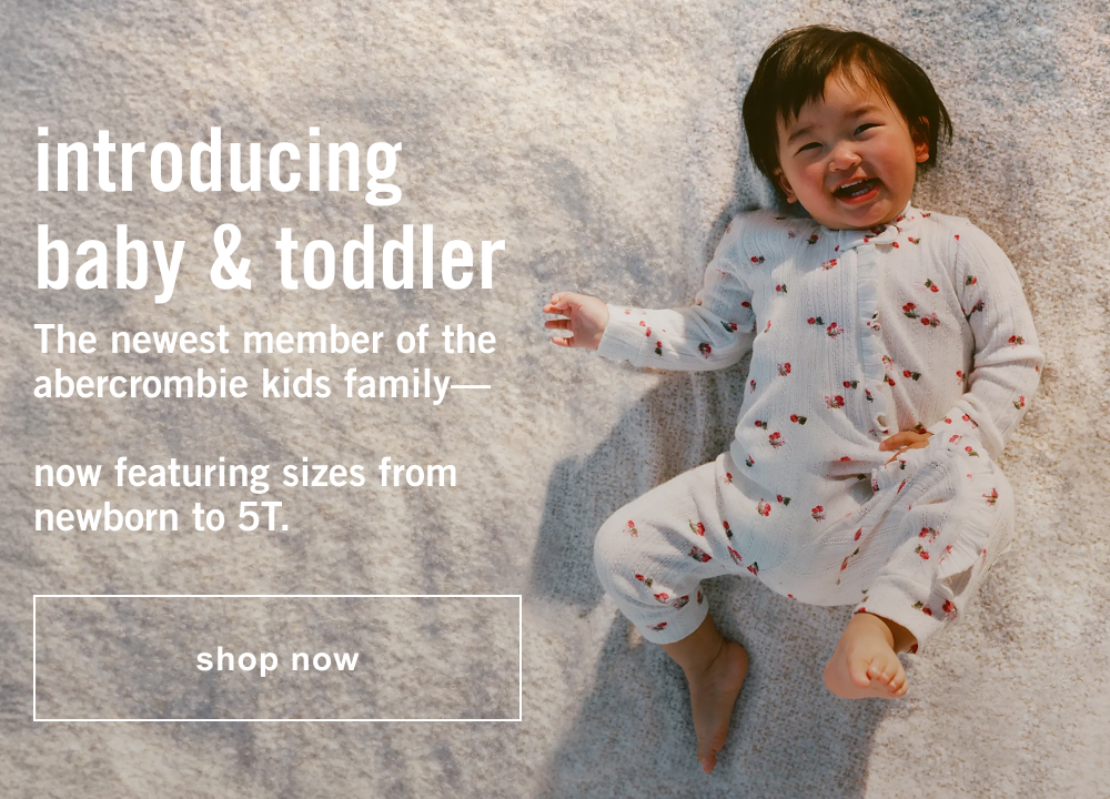 introducing baby & toddler The newest member of the abercrombie kids family—  now featuring sizes from newborn to 5T.  shop now