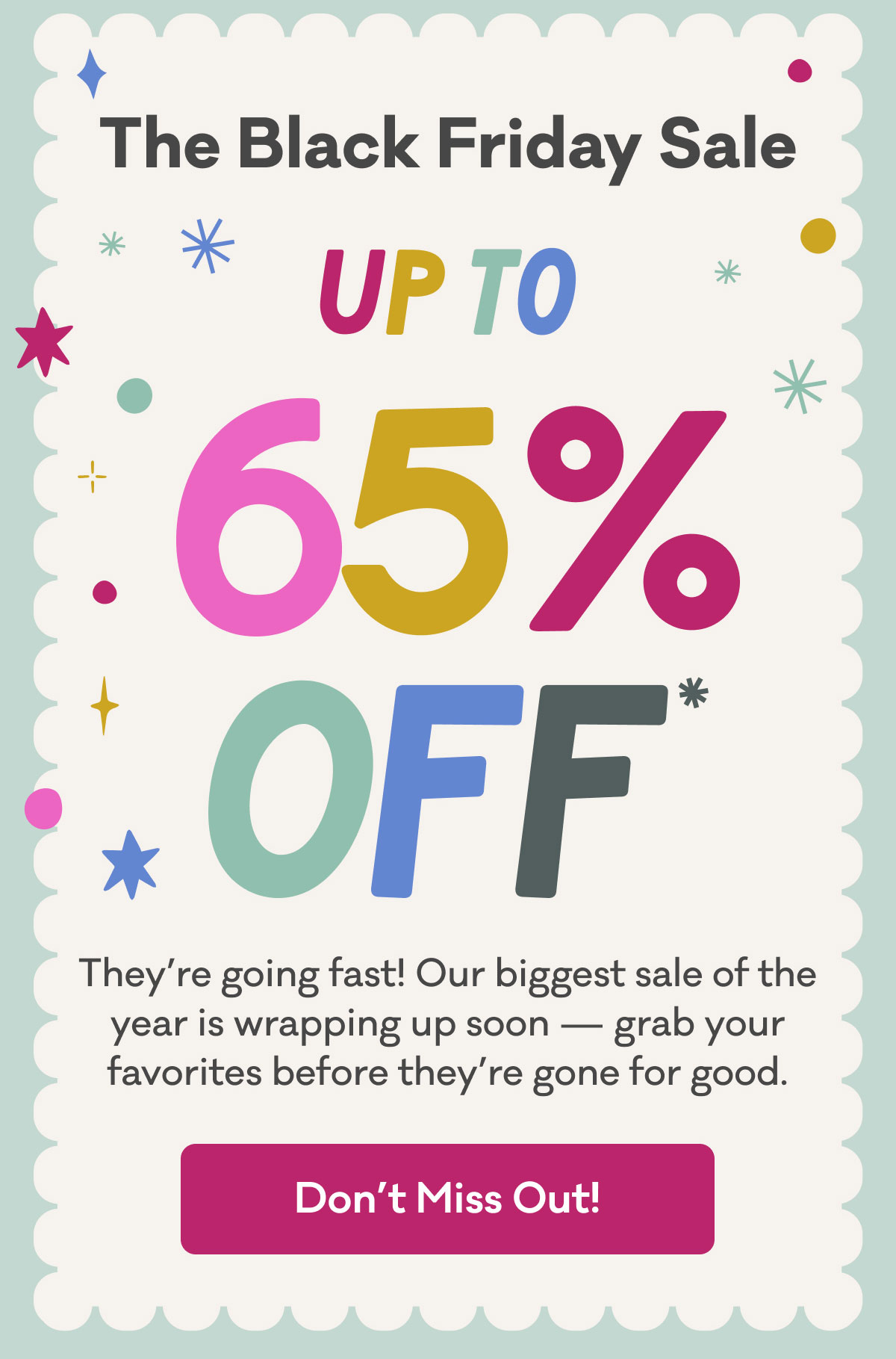 The Black Friday Sale | Up to 65% off* | They're going fast! Our biggest sale of the year is wrapping up soon - grab your favorites before they're gone for good. | Don't Miss out!