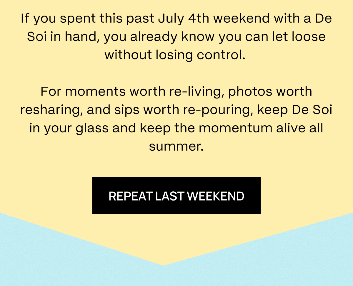 If you spent this past July 4th weekend with a De Soi in hand, you already know you can let loose without losing control.   For moments worth re-living, photos worth resharing, and sips worth re-pouring, keep De Soi in your glass and keep the momentum alive all summer.  | Repeat Last Weekend