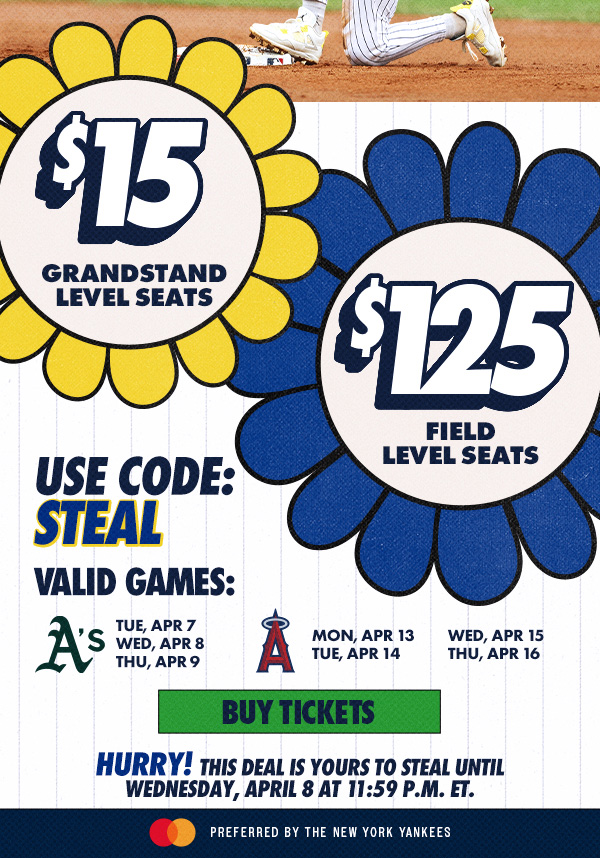 $15 Grandstand Level Seats + $125 Field Level Seats | Use Code: STEAL | Valid Games: vs. ATH on Tue, Apr 7, Wed, Apr 8 & Thu, Apr 9, vs. LAA on Mon, Apr 13, Tue, Apr 14, Wed, Apr 15 & Thu, Apr 16 | Buy Tickets | Hurry! This deal is yours to steal until Wednesday, April 8 at 11:59 P.M. ET. | Mastercard Preferred by the New York Yankees